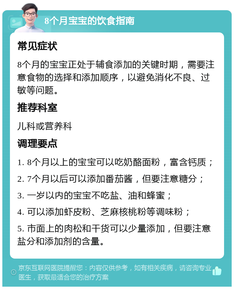 8个月宝宝的饮食指南 常见症状 8个月的宝宝正处于辅食添加的关键时期，需要注意食物的选择和添加顺序，以避免消化不良、过敏等问题。 推荐科室 儿科或营养科 调理要点 1. 8个月以上的宝宝可以吃奶酪面粉，富含钙质； 2. 7个月以后可以添加番茄酱，但要注意糖分； 3. 一岁以内的宝宝不吃盐、油和蜂蜜； 4. 可以添加虾皮粉、芝麻核桃粉等调味粉； 5. 市面上的肉松和干货可以少量添加，但要注意盐分和添加剂的含量。