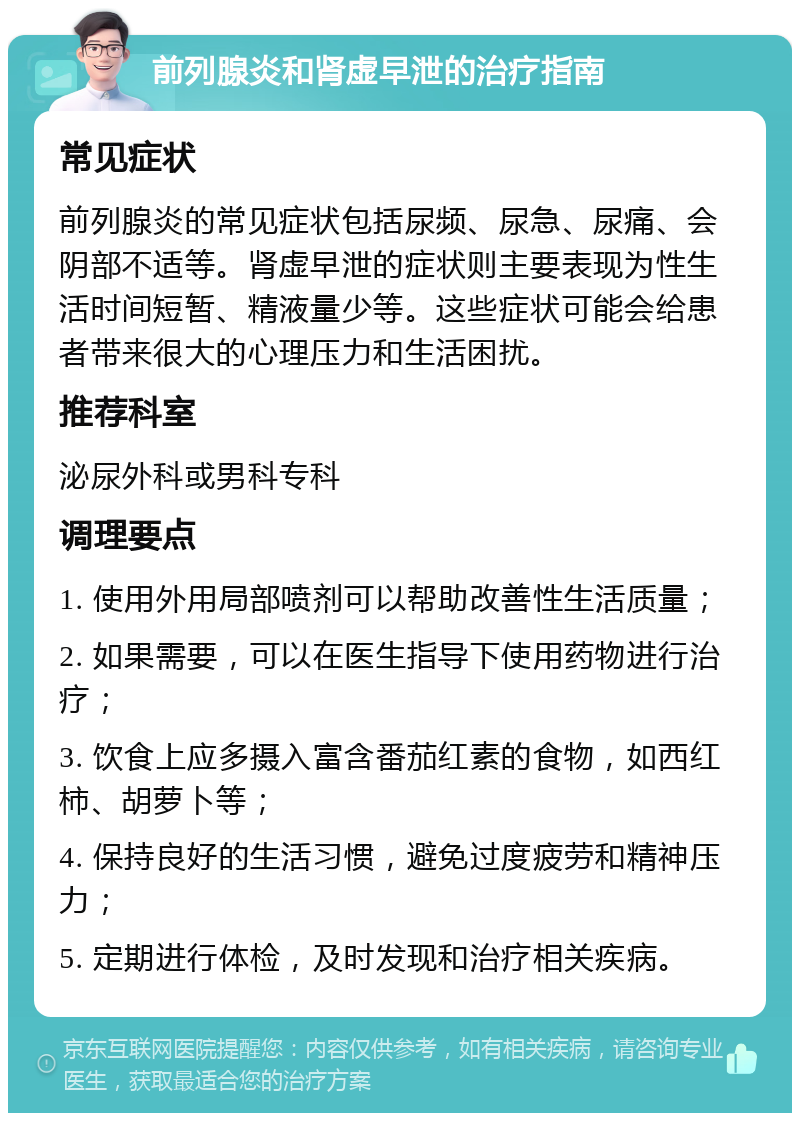 前列腺炎和肾虚早泄的治疗指南 常见症状 前列腺炎的常见症状包括尿频、尿急、尿痛、会阴部不适等。肾虚早泄的症状则主要表现为性生活时间短暂、精液量少等。这些症状可能会给患者带来很大的心理压力和生活困扰。 推荐科室 泌尿外科或男科专科 调理要点 1. 使用外用局部喷剂可以帮助改善性生活质量； 2. 如果需要，可以在医生指导下使用药物进行治疗； 3. 饮食上应多摄入富含番茄红素的食物，如西红柿、胡萝卜等； 4. 保持良好的生活习惯，避免过度疲劳和精神压力； 5. 定期进行体检，及时发现和治疗相关疾病。