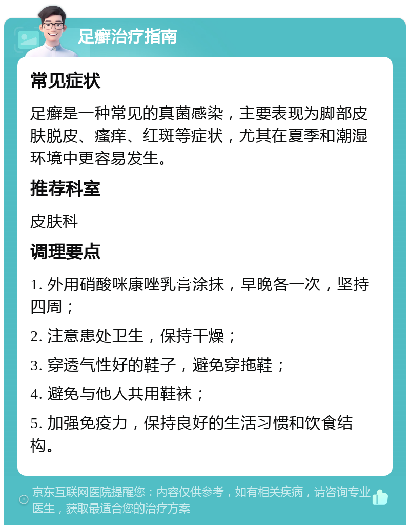 足癣治疗指南 常见症状 足癣是一种常见的真菌感染，主要表现为脚部皮肤脱皮、瘙痒、红斑等症状，尤其在夏季和潮湿环境中更容易发生。 推荐科室 皮肤科 调理要点 1. 外用硝酸咪康唑乳膏涂抹，早晚各一次，坚持四周； 2. 注意患处卫生，保持干燥； 3. 穿透气性好的鞋子，避免穿拖鞋； 4. 避免与他人共用鞋袜； 5. 加强免疫力，保持良好的生活习惯和饮食结构。