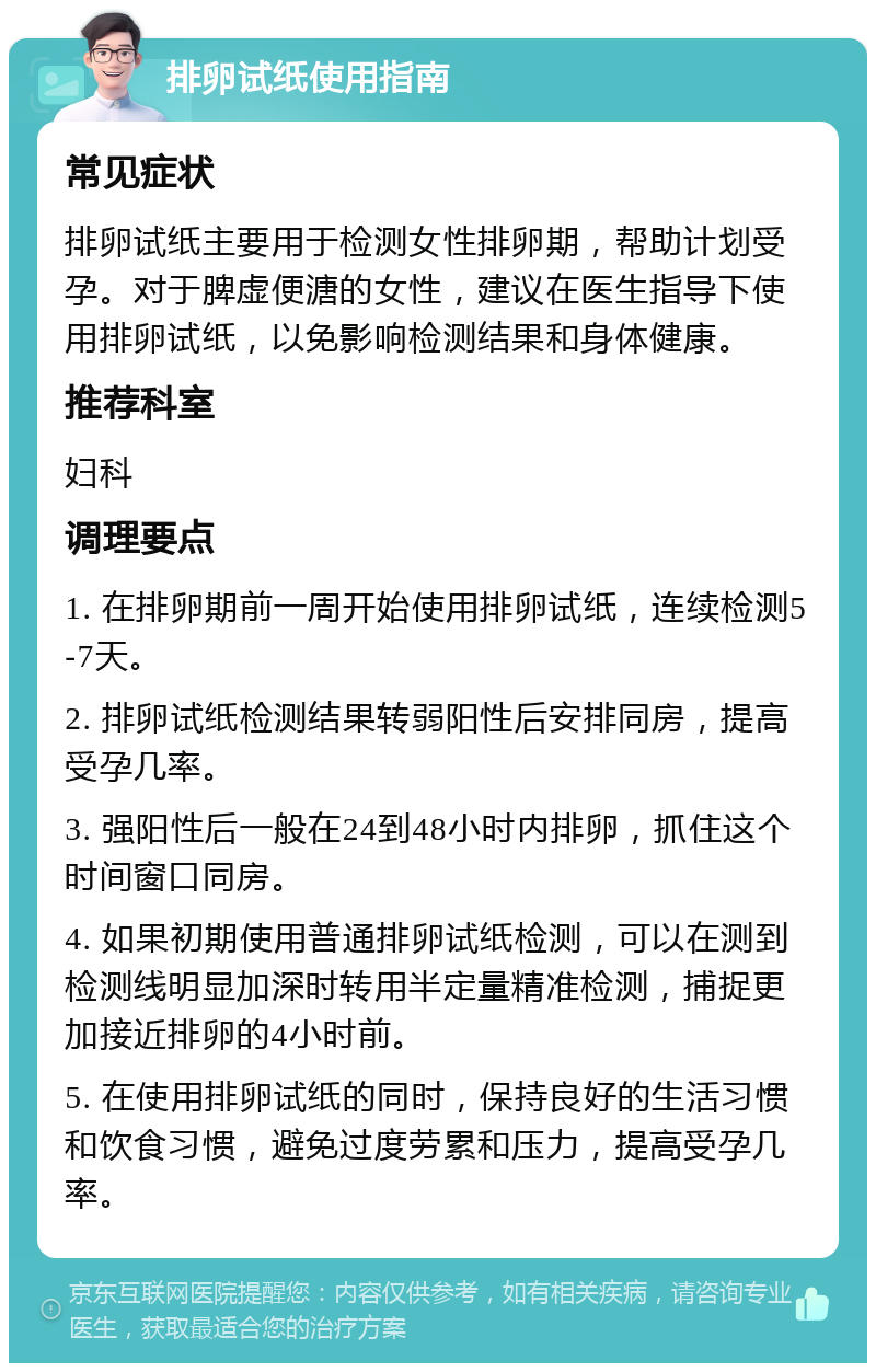 排卵试纸使用指南 常见症状 排卵试纸主要用于检测女性排卵期，帮助计划受孕。对于脾虚便溏的女性，建议在医生指导下使用排卵试纸，以免影响检测结果和身体健康。 推荐科室 妇科 调理要点 1. 在排卵期前一周开始使用排卵试纸，连续检测5-7天。 2. 排卵试纸检测结果转弱阳性后安排同房，提高受孕几率。 3. 强阳性后一般在24到48小时内排卵，抓住这个时间窗口同房。 4. 如果初期使用普通排卵试纸检测，可以在测到检测线明显加深时转用半定量精准检测，捕捉更加接近排卵的4小时前。 5. 在使用排卵试纸的同时，保持良好的生活习惯和饮食习惯，避免过度劳累和压力，提高受孕几率。