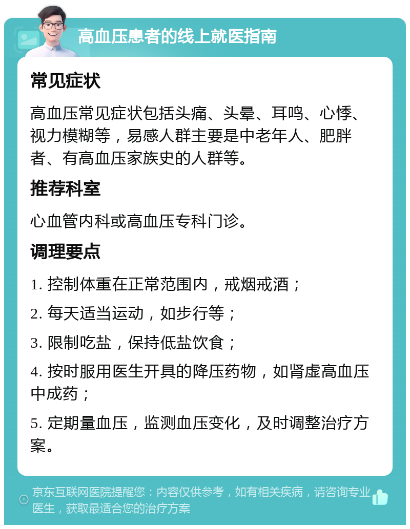 高血压患者的线上就医指南 常见症状 高血压常见症状包括头痛、头晕、耳鸣、心悸、视力模糊等，易感人群主要是中老年人、肥胖者、有高血压家族史的人群等。 推荐科室 心血管内科或高血压专科门诊。 调理要点 1. 控制体重在正常范围内，戒烟戒酒； 2. 每天适当运动，如步行等； 3. 限制吃盐，保持低盐饮食； 4. 按时服用医生开具的降压药物，如肾虚高血压中成药； 5. 定期量血压，监测血压变化，及时调整治疗方案。