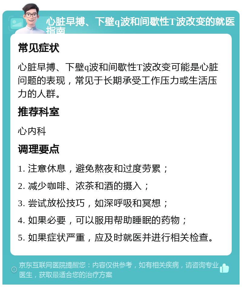 心脏早搏、下壁q波和间歇性T波改变的就医指南 常见症状 心脏早搏、下壁q波和间歇性T波改变可能是心脏问题的表现，常见于长期承受工作压力或生活压力的人群。 推荐科室 心内科 调理要点 1. 注意休息，避免熬夜和过度劳累； 2. 减少咖啡、浓茶和酒的摄入； 3. 尝试放松技巧，如深呼吸和冥想； 4. 如果必要，可以服用帮助睡眠的药物； 5. 如果症状严重，应及时就医并进行相关检查。