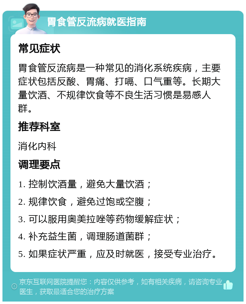 胃食管反流病就医指南 常见症状 胃食管反流病是一种常见的消化系统疾病，主要症状包括反酸、胃痛、打嗝、口气重等。长期大量饮酒、不规律饮食等不良生活习惯是易感人群。 推荐科室 消化内科 调理要点 1. 控制饮酒量，避免大量饮酒； 2. 规律饮食，避免过饱或空腹； 3. 可以服用奥美拉唑等药物缓解症状； 4. 补充益生菌，调理肠道菌群； 5. 如果症状严重，应及时就医，接受专业治疗。