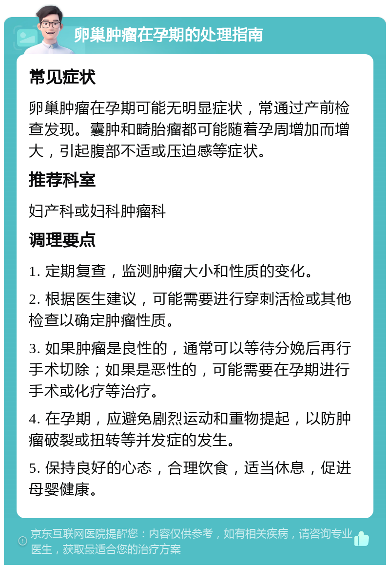 卵巢肿瘤在孕期的处理指南 常见症状 卵巢肿瘤在孕期可能无明显症状，常通过产前检查发现。囊肿和畸胎瘤都可能随着孕周增加而增大，引起腹部不适或压迫感等症状。 推荐科室 妇产科或妇科肿瘤科 调理要点 1. 定期复查，监测肿瘤大小和性质的变化。 2. 根据医生建议，可能需要进行穿刺活检或其他检查以确定肿瘤性质。 3. 如果肿瘤是良性的，通常可以等待分娩后再行手术切除；如果是恶性的，可能需要在孕期进行手术或化疗等治疗。 4. 在孕期，应避免剧烈运动和重物提起，以防肿瘤破裂或扭转等并发症的发生。 5. 保持良好的心态，合理饮食，适当休息，促进母婴健康。