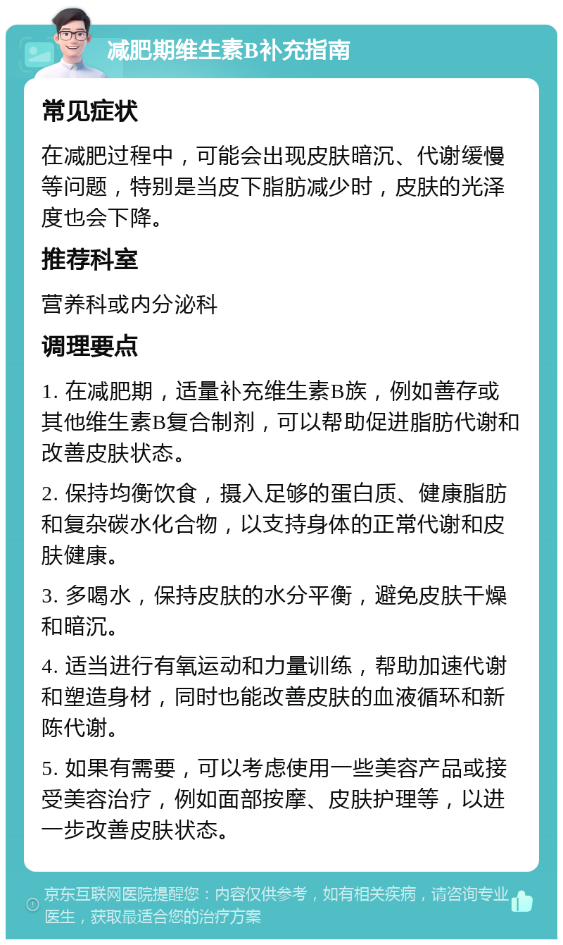 减肥期维生素B补充指南 常见症状 在减肥过程中，可能会出现皮肤暗沉、代谢缓慢等问题，特别是当皮下脂肪减少时，皮肤的光泽度也会下降。 推荐科室 营养科或内分泌科 调理要点 1. 在减肥期，适量补充维生素B族，例如善存或其他维生素B复合制剂，可以帮助促进脂肪代谢和改善皮肤状态。 2. 保持均衡饮食，摄入足够的蛋白质、健康脂肪和复杂碳水化合物，以支持身体的正常代谢和皮肤健康。 3. 多喝水，保持皮肤的水分平衡，避免皮肤干燥和暗沉。 4. 适当进行有氧运动和力量训练，帮助加速代谢和塑造身材，同时也能改善皮肤的血液循环和新陈代谢。 5. 如果有需要，可以考虑使用一些美容产品或接受美容治疗，例如面部按摩、皮肤护理等，以进一步改善皮肤状态。