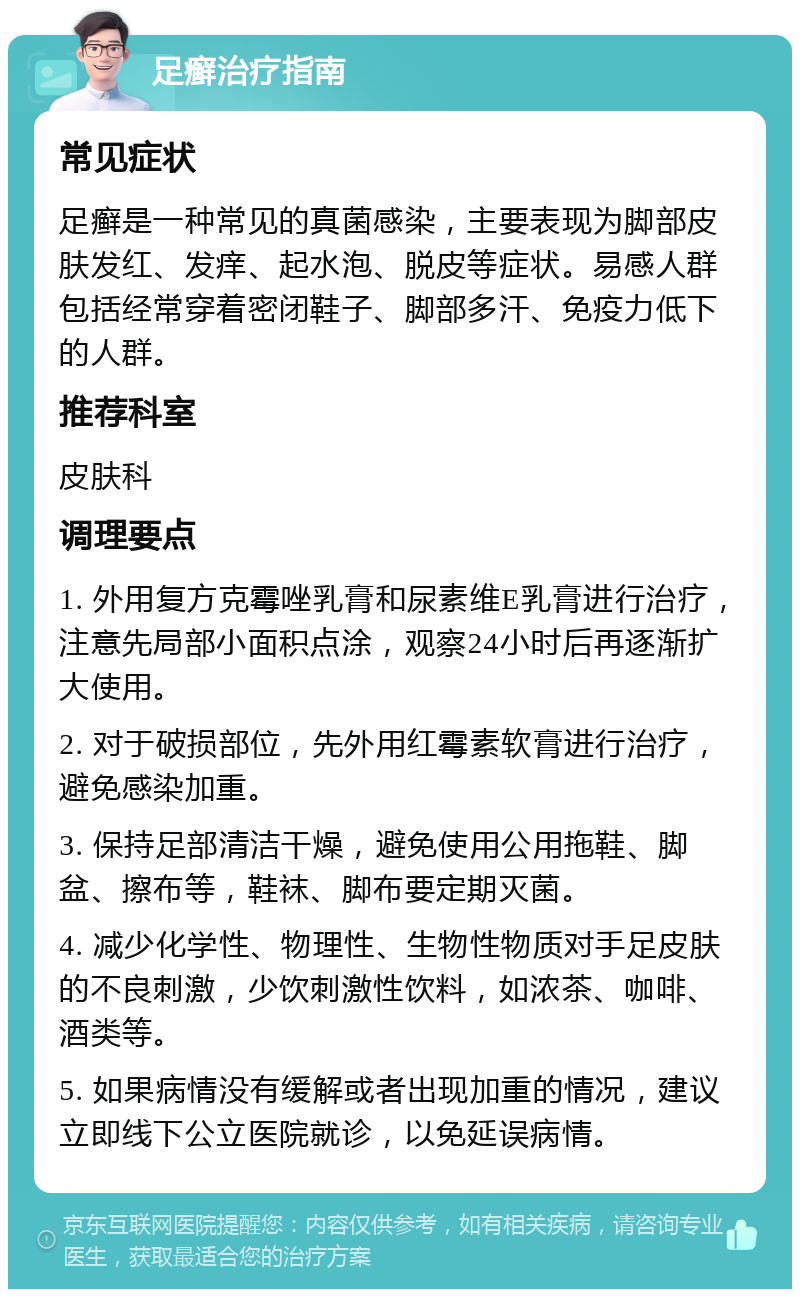 足癣治疗指南 常见症状 足癣是一种常见的真菌感染，主要表现为脚部皮肤发红、发痒、起水泡、脱皮等症状。易感人群包括经常穿着密闭鞋子、脚部多汗、免疫力低下的人群。 推荐科室 皮肤科 调理要点 1. 外用复方克霉唑乳膏和尿素维E乳膏进行治疗，注意先局部小面积点涂，观察24小时后再逐渐扩大使用。 2. 对于破损部位，先外用红霉素软膏进行治疗，避免感染加重。 3. 保持足部清洁干燥，避免使用公用拖鞋、脚盆、擦布等，鞋袜、脚布要定期灭菌。 4. 减少化学性、物理性、生物性物质对手足皮肤的不良刺激，少饮刺激性饮料，如浓茶、咖啡、酒类等。 5. 如果病情没有缓解或者出现加重的情况，建议立即线下公立医院就诊，以免延误病情。