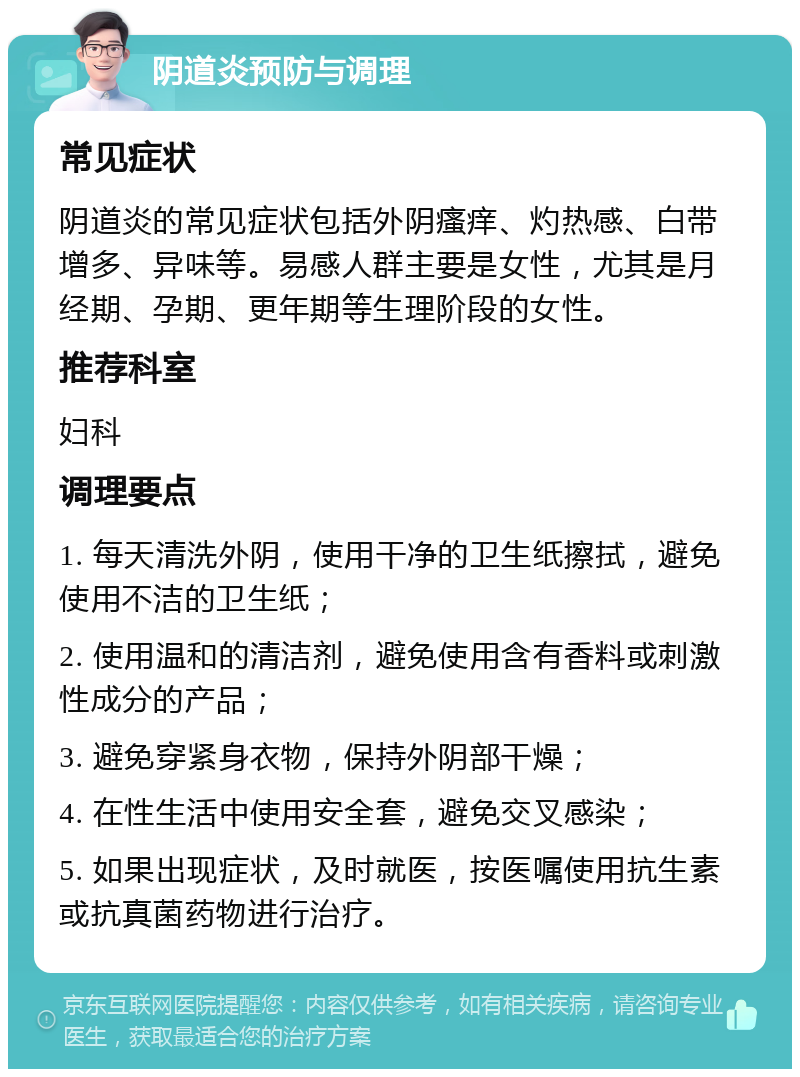 阴道炎预防与调理 常见症状 阴道炎的常见症状包括外阴瘙痒、灼热感、白带增多、异味等。易感人群主要是女性，尤其是月经期、孕期、更年期等生理阶段的女性。 推荐科室 妇科 调理要点 1. 每天清洗外阴，使用干净的卫生纸擦拭，避免使用不洁的卫生纸； 2. 使用温和的清洁剂，避免使用含有香料或刺激性成分的产品； 3. 避免穿紧身衣物，保持外阴部干燥； 4. 在性生活中使用安全套，避免交叉感染； 5. 如果出现症状，及时就医，按医嘱使用抗生素或抗真菌药物进行治疗。