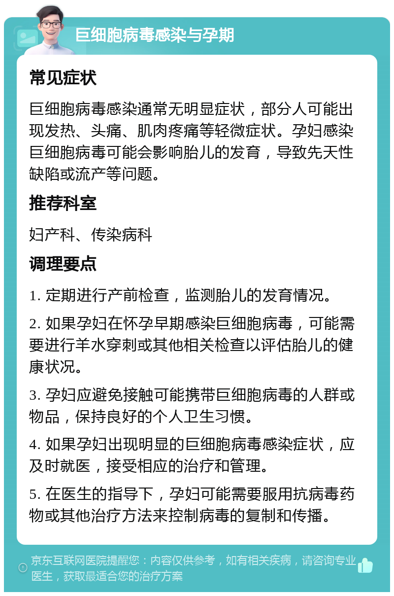 巨细胞病毒感染与孕期 常见症状 巨细胞病毒感染通常无明显症状，部分人可能出现发热、头痛、肌肉疼痛等轻微症状。孕妇感染巨细胞病毒可能会影响胎儿的发育，导致先天性缺陷或流产等问题。 推荐科室 妇产科、传染病科 调理要点 1. 定期进行产前检查，监测胎儿的发育情况。 2. 如果孕妇在怀孕早期感染巨细胞病毒，可能需要进行羊水穿刺或其他相关检查以评估胎儿的健康状况。 3. 孕妇应避免接触可能携带巨细胞病毒的人群或物品，保持良好的个人卫生习惯。 4. 如果孕妇出现明显的巨细胞病毒感染症状，应及时就医，接受相应的治疗和管理。 5. 在医生的指导下，孕妇可能需要服用抗病毒药物或其他治疗方法来控制病毒的复制和传播。