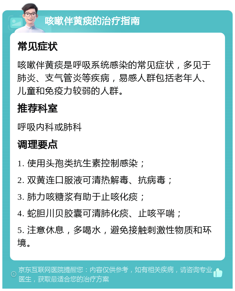 咳嗽伴黄痰的治疗指南 常见症状 咳嗽伴黄痰是呼吸系统感染的常见症状，多见于肺炎、支气管炎等疾病，易感人群包括老年人、儿童和免疫力较弱的人群。 推荐科室 呼吸内科或肺科 调理要点 1. 使用头孢类抗生素控制感染； 2. 双黄连口服液可清热解毒、抗病毒； 3. 肺力咳糖浆有助于止咳化痰； 4. 蛇胆川贝胶囊可清肺化痰、止咳平喘； 5. 注意休息，多喝水，避免接触刺激性物质和环境。