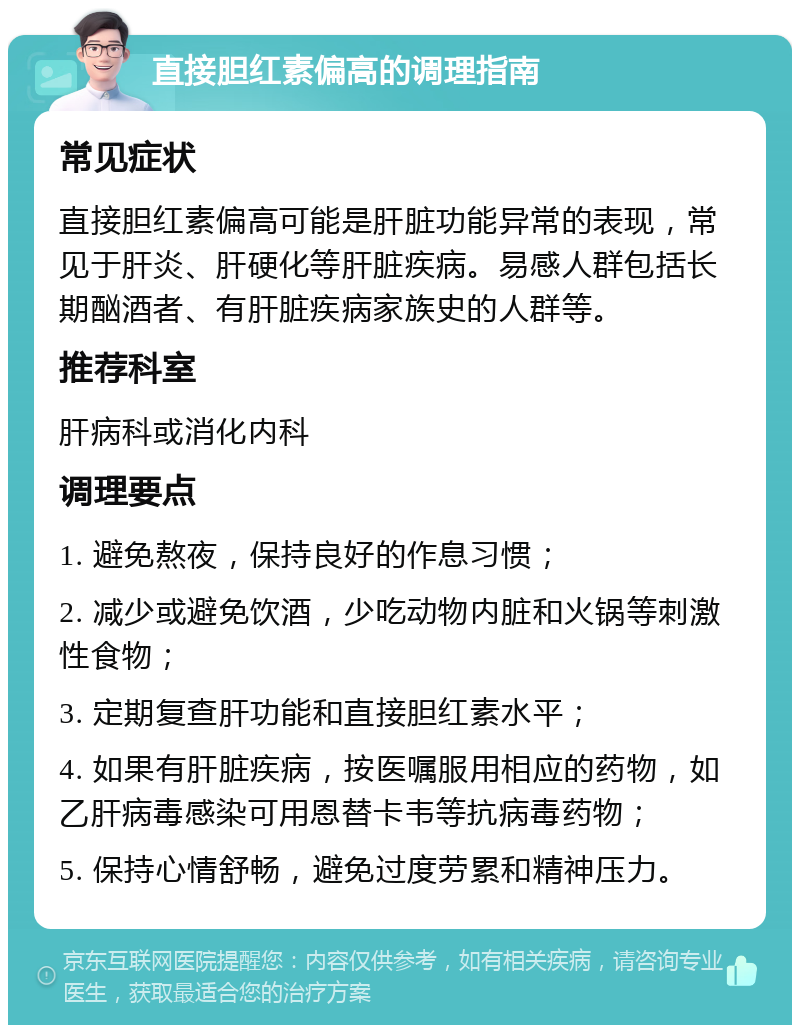 直接胆红素偏高的调理指南 常见症状 直接胆红素偏高可能是肝脏功能异常的表现，常见于肝炎、肝硬化等肝脏疾病。易感人群包括长期酗酒者、有肝脏疾病家族史的人群等。 推荐科室 肝病科或消化内科 调理要点 1. 避免熬夜，保持良好的作息习惯； 2. 减少或避免饮酒，少吃动物内脏和火锅等刺激性食物； 3. 定期复查肝功能和直接胆红素水平； 4. 如果有肝脏疾病，按医嘱服用相应的药物，如乙肝病毒感染可用恩替卡韦等抗病毒药物； 5. 保持心情舒畅，避免过度劳累和精神压力。