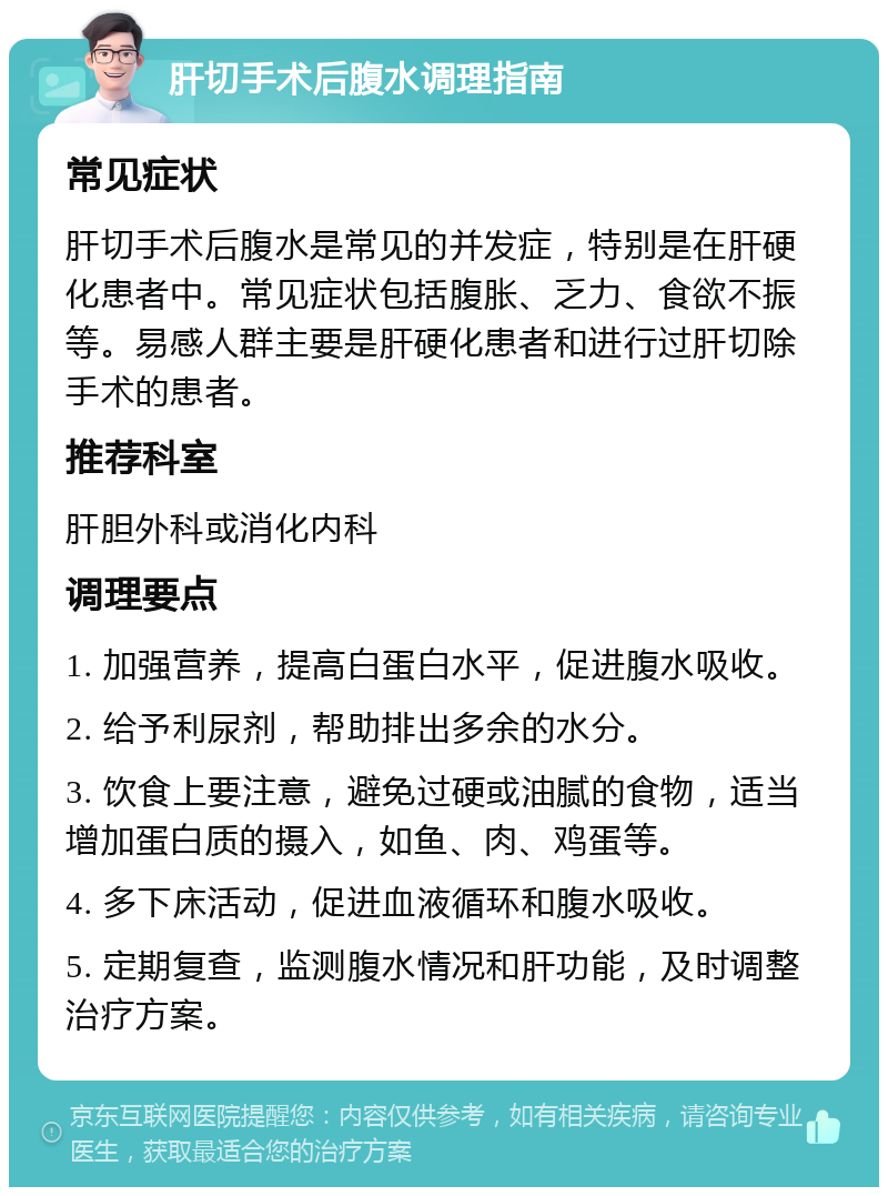 肝切手术后腹水调理指南 常见症状 肝切手术后腹水是常见的并发症，特别是在肝硬化患者中。常见症状包括腹胀、乏力、食欲不振等。易感人群主要是肝硬化患者和进行过肝切除手术的患者。 推荐科室 肝胆外科或消化内科 调理要点 1. 加强营养，提高白蛋白水平，促进腹水吸收。 2. 给予利尿剂，帮助排出多余的水分。 3. 饮食上要注意，避免过硬或油腻的食物，适当增加蛋白质的摄入，如鱼、肉、鸡蛋等。 4. 多下床活动，促进血液循环和腹水吸收。 5. 定期复查，监测腹水情况和肝功能，及时调整治疗方案。