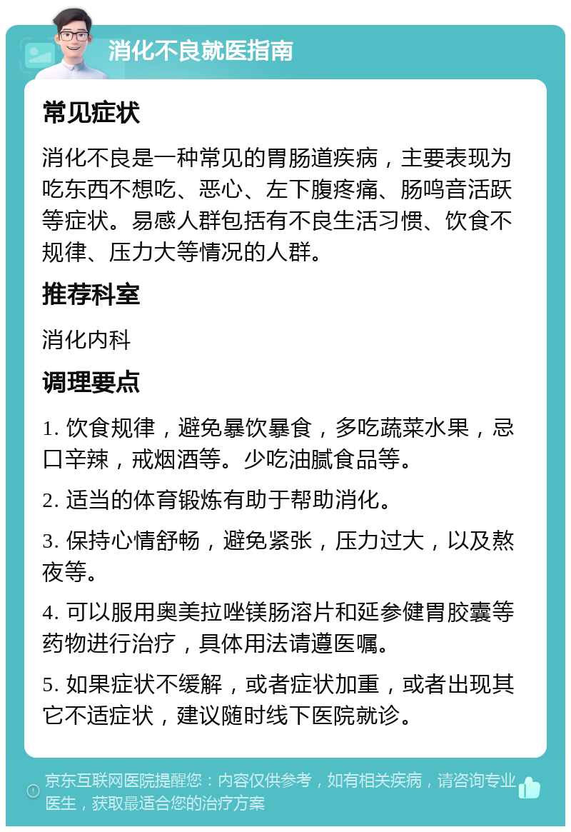 消化不良就医指南 常见症状 消化不良是一种常见的胃肠道疾病，主要表现为吃东西不想吃、恶心、左下腹疼痛、肠鸣音活跃等症状。易感人群包括有不良生活习惯、饮食不规律、压力大等情况的人群。 推荐科室 消化内科 调理要点 1. 饮食规律，避免暴饮暴食，多吃蔬菜水果，忌口辛辣，戒烟酒等。少吃油腻食品等。 2. 适当的体育锻炼有助于帮助消化。 3. 保持心情舒畅，避免紧张，压力过大，以及熬夜等。 4. 可以服用奥美拉唑镁肠溶片和延参健胃胶囊等药物进行治疗，具体用法请遵医嘱。 5. 如果症状不缓解，或者症状加重，或者出现其它不适症状，建议随时线下医院就诊。