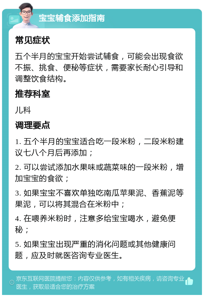 宝宝辅食添加指南 常见症状 五个半月的宝宝开始尝试辅食，可能会出现食欲不振、挑食、便秘等症状，需要家长耐心引导和调整饮食结构。 推荐科室 儿科 调理要点 1. 五个半月的宝宝适合吃一段米粉，二段米粉建议七八个月后再添加； 2. 可以尝试添加水果味或蔬菜味的一段米粉，增加宝宝的食欲； 3. 如果宝宝不喜欢单独吃南瓜苹果泥、香蕉泥等果泥，可以将其混合在米粉中； 4. 在喂养米粉时，注意多给宝宝喝水，避免便秘； 5. 如果宝宝出现严重的消化问题或其他健康问题，应及时就医咨询专业医生。