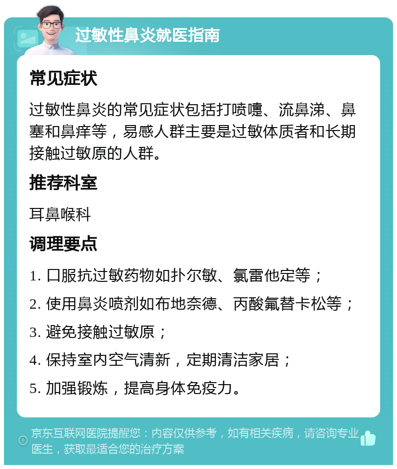 过敏性鼻炎就医指南 常见症状 过敏性鼻炎的常见症状包括打喷嚏、流鼻涕、鼻塞和鼻痒等，易感人群主要是过敏体质者和长期接触过敏原的人群。 推荐科室 耳鼻喉科 调理要点 1. 口服抗过敏药物如扑尔敏、氯雷他定等； 2. 使用鼻炎喷剂如布地奈德、丙酸氟替卡松等； 3. 避免接触过敏原； 4. 保持室内空气清新，定期清洁家居； 5. 加强锻炼，提高身体免疫力。