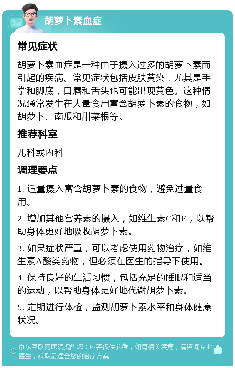 胡萝卜素血症 常见症状 胡萝卜素血症是一种由于摄入过多的胡萝卜素而引起的疾病。常见症状包括皮肤黄染，尤其是手掌和脚底，口唇和舌头也可能出现黄色。这种情况通常发生在大量食用富含胡萝卜素的食物，如胡萝卜、南瓜和甜菜根等。 推荐科室 儿科或内科 调理要点 1. 适量摄入富含胡萝卜素的食物，避免过量食用。 2. 增加其他营养素的摄入，如维生素C和E，以帮助身体更好地吸收胡萝卜素。 3. 如果症状严重，可以考虑使用药物治疗，如维生素A酸类药物，但必须在医生的指导下使用。 4. 保持良好的生活习惯，包括充足的睡眠和适当的运动，以帮助身体更好地代谢胡萝卜素。 5. 定期进行体检，监测胡萝卜素水平和身体健康状况。