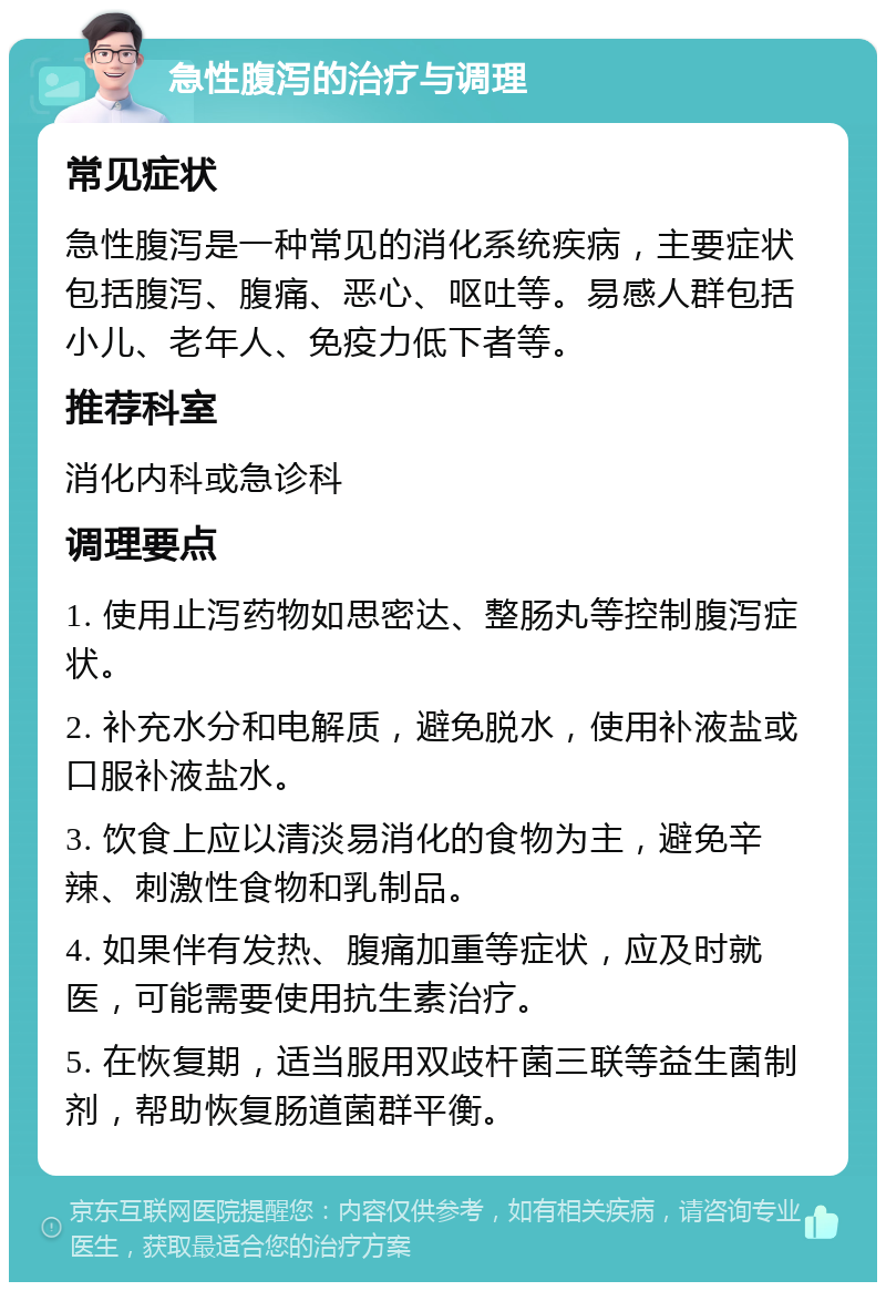 急性腹泻的治疗与调理 常见症状 急性腹泻是一种常见的消化系统疾病，主要症状包括腹泻、腹痛、恶心、呕吐等。易感人群包括小儿、老年人、免疫力低下者等。 推荐科室 消化内科或急诊科 调理要点 1. 使用止泻药物如思密达、整肠丸等控制腹泻症状。 2. 补充水分和电解质，避免脱水，使用补液盐或口服补液盐水。 3. 饮食上应以清淡易消化的食物为主，避免辛辣、刺激性食物和乳制品。 4. 如果伴有发热、腹痛加重等症状，应及时就医，可能需要使用抗生素治疗。 5. 在恢复期，适当服用双歧杆菌三联等益生菌制剂，帮助恢复肠道菌群平衡。