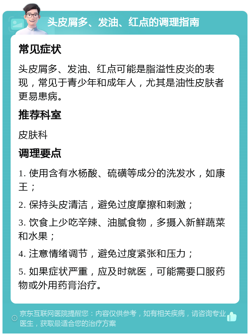 头皮屑多、发油、红点的调理指南 常见症状 头皮屑多、发油、红点可能是脂溢性皮炎的表现，常见于青少年和成年人，尤其是油性皮肤者更易患病。 推荐科室 皮肤科 调理要点 1. 使用含有水杨酸、硫磺等成分的洗发水，如康王； 2. 保持头皮清洁，避免过度摩擦和刺激； 3. 饮食上少吃辛辣、油腻食物，多摄入新鲜蔬菜和水果； 4. 注意情绪调节，避免过度紧张和压力； 5. 如果症状严重，应及时就医，可能需要口服药物或外用药膏治疗。