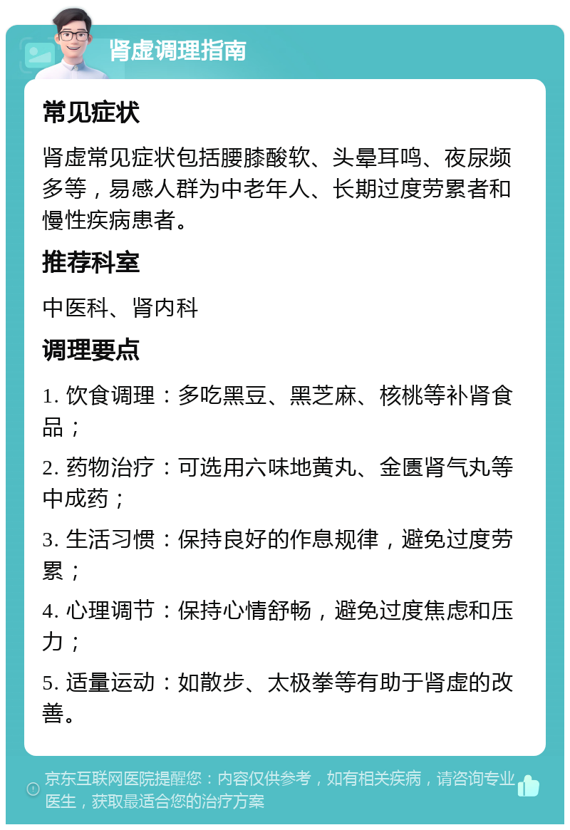 肾虚调理指南 常见症状 肾虚常见症状包括腰膝酸软、头晕耳鸣、夜尿频多等，易感人群为中老年人、长期过度劳累者和慢性疾病患者。 推荐科室 中医科、肾内科 调理要点 1. 饮食调理：多吃黑豆、黑芝麻、核桃等补肾食品； 2. 药物治疗：可选用六味地黄丸、金匮肾气丸等中成药； 3. 生活习惯：保持良好的作息规律，避免过度劳累； 4. 心理调节：保持心情舒畅，避免过度焦虑和压力； 5. 适量运动：如散步、太极拳等有助于肾虚的改善。