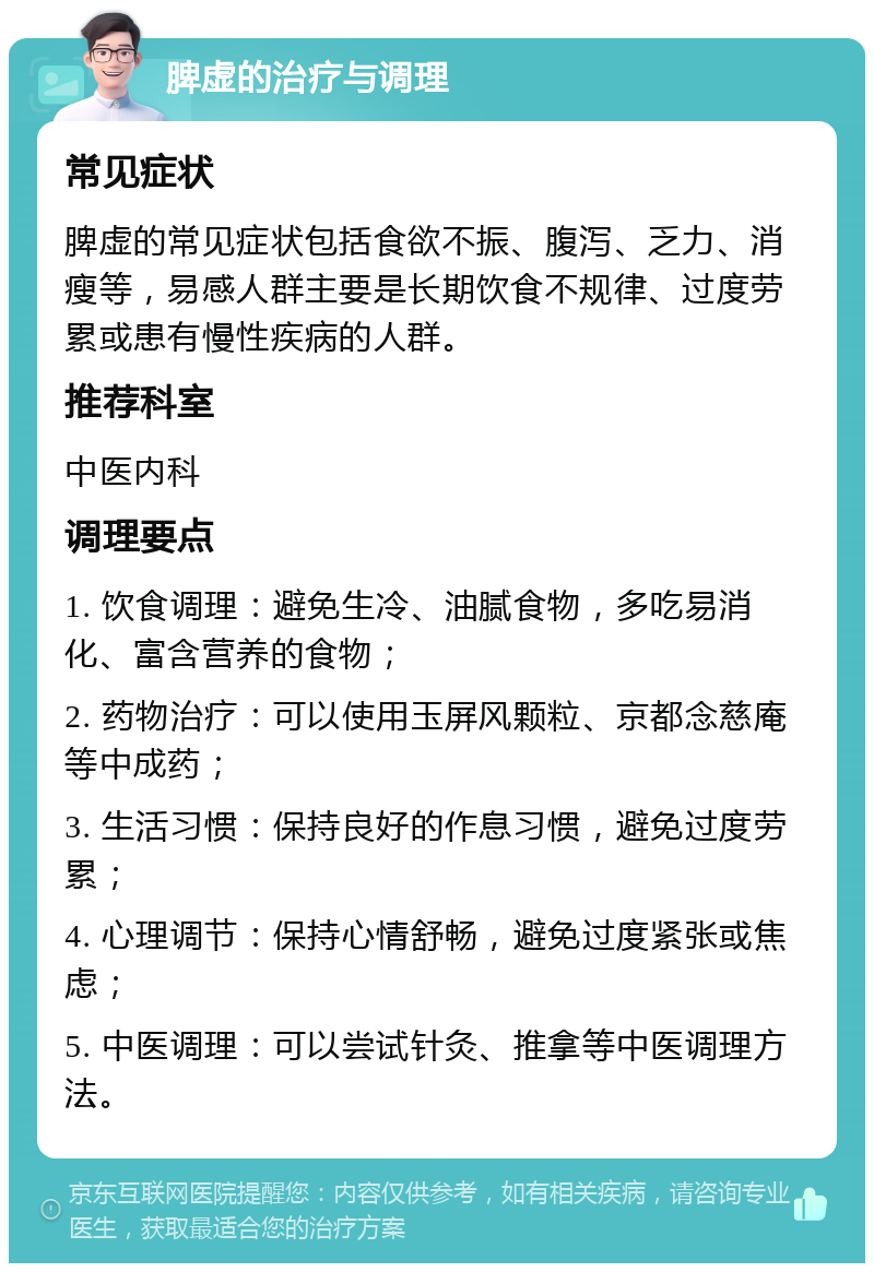 脾虚的治疗与调理 常见症状 脾虚的常见症状包括食欲不振、腹泻、乏力、消瘦等，易感人群主要是长期饮食不规律、过度劳累或患有慢性疾病的人群。 推荐科室 中医内科 调理要点 1. 饮食调理：避免生冷、油腻食物，多吃易消化、富含营养的食物； 2. 药物治疗：可以使用玉屏风颗粒、京都念慈庵等中成药； 3. 生活习惯：保持良好的作息习惯，避免过度劳累； 4. 心理调节：保持心情舒畅，避免过度紧张或焦虑； 5. 中医调理：可以尝试针灸、推拿等中医调理方法。