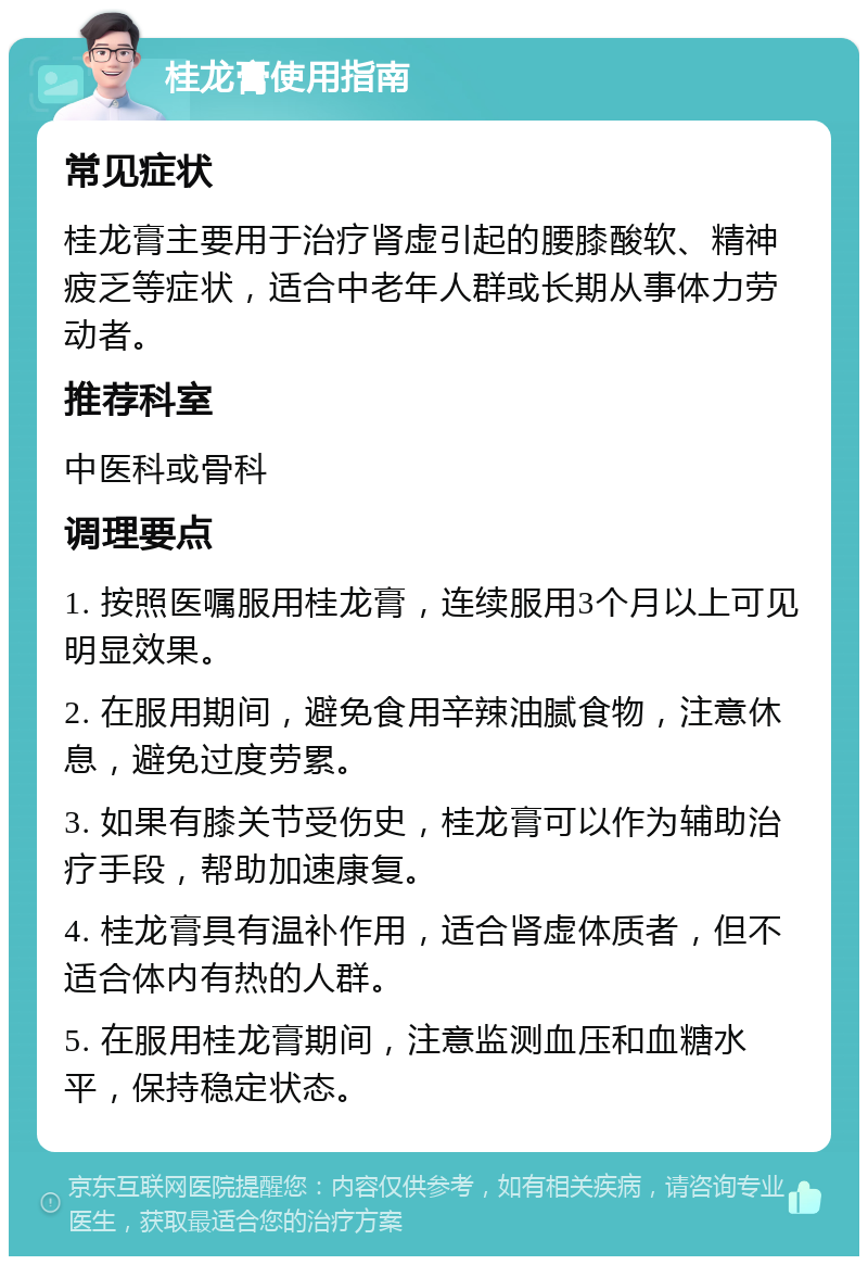 桂龙膏使用指南 常见症状 桂龙膏主要用于治疗肾虚引起的腰膝酸软、精神疲乏等症状，适合中老年人群或长期从事体力劳动者。 推荐科室 中医科或骨科 调理要点 1. 按照医嘱服用桂龙膏，连续服用3个月以上可见明显效果。 2. 在服用期间，避免食用辛辣油腻食物，注意休息，避免过度劳累。 3. 如果有膝关节受伤史，桂龙膏可以作为辅助治疗手段，帮助加速康复。 4. 桂龙膏具有温补作用，适合肾虚体质者，但不适合体内有热的人群。 5. 在服用桂龙膏期间，注意监测血压和血糖水平，保持稳定状态。