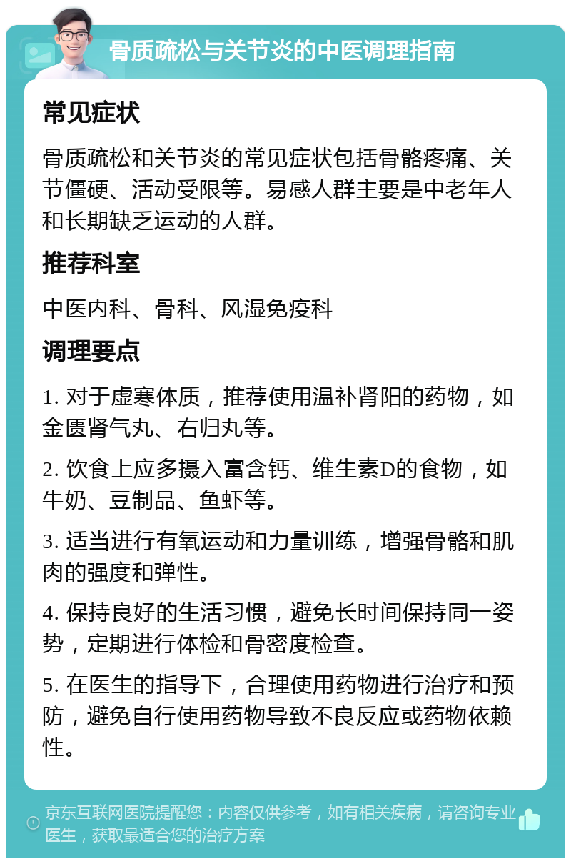 骨质疏松与关节炎的中医调理指南 常见症状 骨质疏松和关节炎的常见症状包括骨骼疼痛、关节僵硬、活动受限等。易感人群主要是中老年人和长期缺乏运动的人群。 推荐科室 中医内科、骨科、风湿免疫科 调理要点 1. 对于虚寒体质，推荐使用温补肾阳的药物，如金匮肾气丸、右归丸等。 2. 饮食上应多摄入富含钙、维生素D的食物，如牛奶、豆制品、鱼虾等。 3. 适当进行有氧运动和力量训练，增强骨骼和肌肉的强度和弹性。 4. 保持良好的生活习惯，避免长时间保持同一姿势，定期进行体检和骨密度检查。 5. 在医生的指导下，合理使用药物进行治疗和预防，避免自行使用药物导致不良反应或药物依赖性。