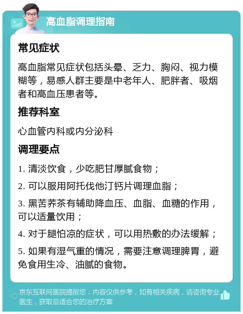 高血脂调理指南 常见症状 高血脂常见症状包括头晕、乏力、胸闷、视力模糊等，易感人群主要是中老年人、肥胖者、吸烟者和高血压患者等。 推荐科室 心血管内科或内分泌科 调理要点 1. 清淡饮食，少吃肥甘厚腻食物； 2. 可以服用阿托伐他汀钙片调理血脂； 3. 黑苦荞茶有辅助降血压、血脂、血糖的作用，可以适量饮用； 4. 对于腿怕凉的症状，可以用热敷的办法缓解； 5. 如果有湿气重的情况，需要注意调理脾胃，避免食用生冷、油腻的食物。