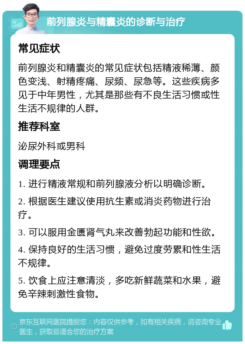 前列腺炎与精囊炎的诊断与治疗 常见症状 前列腺炎和精囊炎的常见症状包括精液稀薄、颜色变浅、射精疼痛、尿频、尿急等。这些疾病多见于中年男性，尤其是那些有不良生活习惯或性生活不规律的人群。 推荐科室 泌尿外科或男科 调理要点 1. 进行精液常规和前列腺液分析以明确诊断。 2. 根据医生建议使用抗生素或消炎药物进行治疗。 3. 可以服用金匮肾气丸来改善勃起功能和性欲。 4. 保持良好的生活习惯，避免过度劳累和性生活不规律。 5. 饮食上应注意清淡，多吃新鲜蔬菜和水果，避免辛辣刺激性食物。