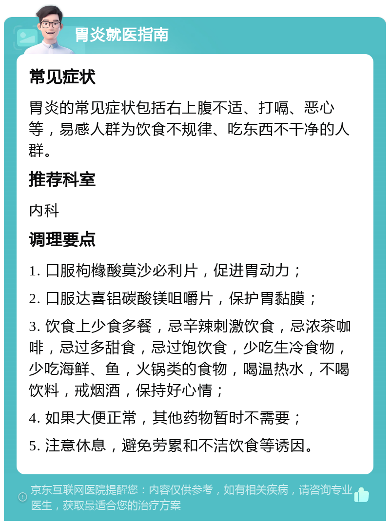 胃炎就医指南 常见症状 胃炎的常见症状包括右上腹不适、打嗝、恶心等，易感人群为饮食不规律、吃东西不干净的人群。 推荐科室 内科 调理要点 1. 口服枸橼酸莫沙必利片，促进胃动力； 2. 口服达喜铝碳酸镁咀嚼片，保护胃黏膜； 3. 饮食上少食多餐，忌辛辣刺激饮食，忌浓茶咖啡，忌过多甜食，忌过饱饮食，少吃生冷食物，少吃海鲜、鱼，火锅类的食物，喝温热水，不喝饮料，戒烟酒，保持好心情； 4. 如果大便正常，其他药物暂时不需要； 5. 注意休息，避免劳累和不洁饮食等诱因。