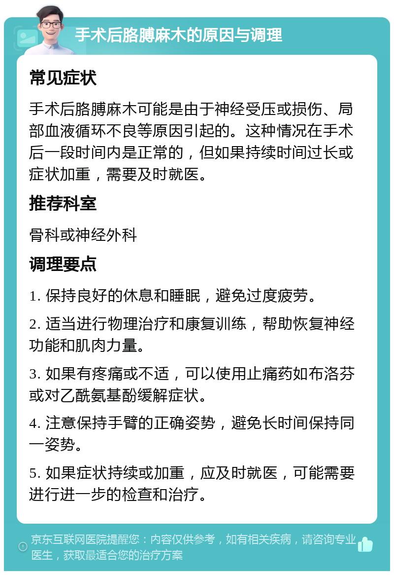 手术后胳膊麻木的原因与调理 常见症状 手术后胳膊麻木可能是由于神经受压或损伤、局部血液循环不良等原因引起的。这种情况在手术后一段时间内是正常的，但如果持续时间过长或症状加重，需要及时就医。 推荐科室 骨科或神经外科 调理要点 1. 保持良好的休息和睡眠，避免过度疲劳。 2. 适当进行物理治疗和康复训练，帮助恢复神经功能和肌肉力量。 3. 如果有疼痛或不适，可以使用止痛药如布洛芬或对乙酰氨基酚缓解症状。 4. 注意保持手臂的正确姿势，避免长时间保持同一姿势。 5. 如果症状持续或加重，应及时就医，可能需要进行进一步的检查和治疗。