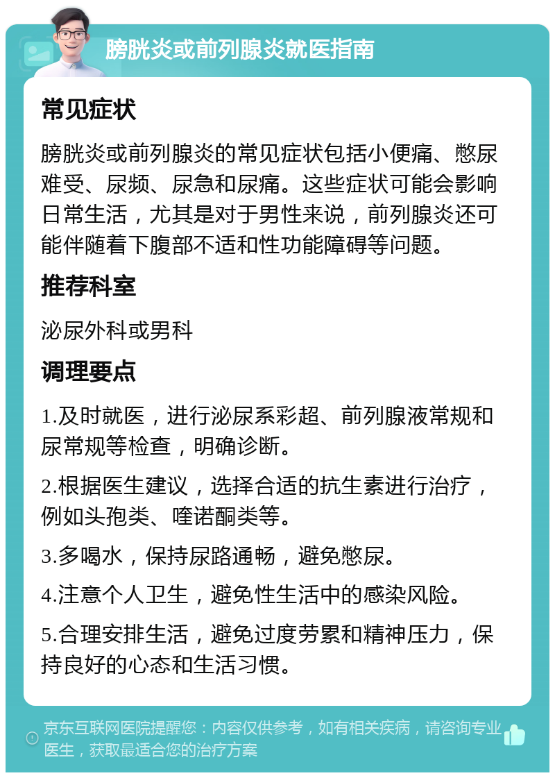 膀胱炎或前列腺炎就医指南 常见症状 膀胱炎或前列腺炎的常见症状包括小便痛、憋尿难受、尿频、尿急和尿痛。这些症状可能会影响日常生活，尤其是对于男性来说，前列腺炎还可能伴随着下腹部不适和性功能障碍等问题。 推荐科室 泌尿外科或男科 调理要点 1.及时就医，进行泌尿系彩超、前列腺液常规和尿常规等检查，明确诊断。 2.根据医生建议，选择合适的抗生素进行治疗，例如头孢类、喹诺酮类等。 3.多喝水，保持尿路通畅，避免憋尿。 4.注意个人卫生，避免性生活中的感染风险。 5.合理安排生活，避免过度劳累和精神压力，保持良好的心态和生活习惯。