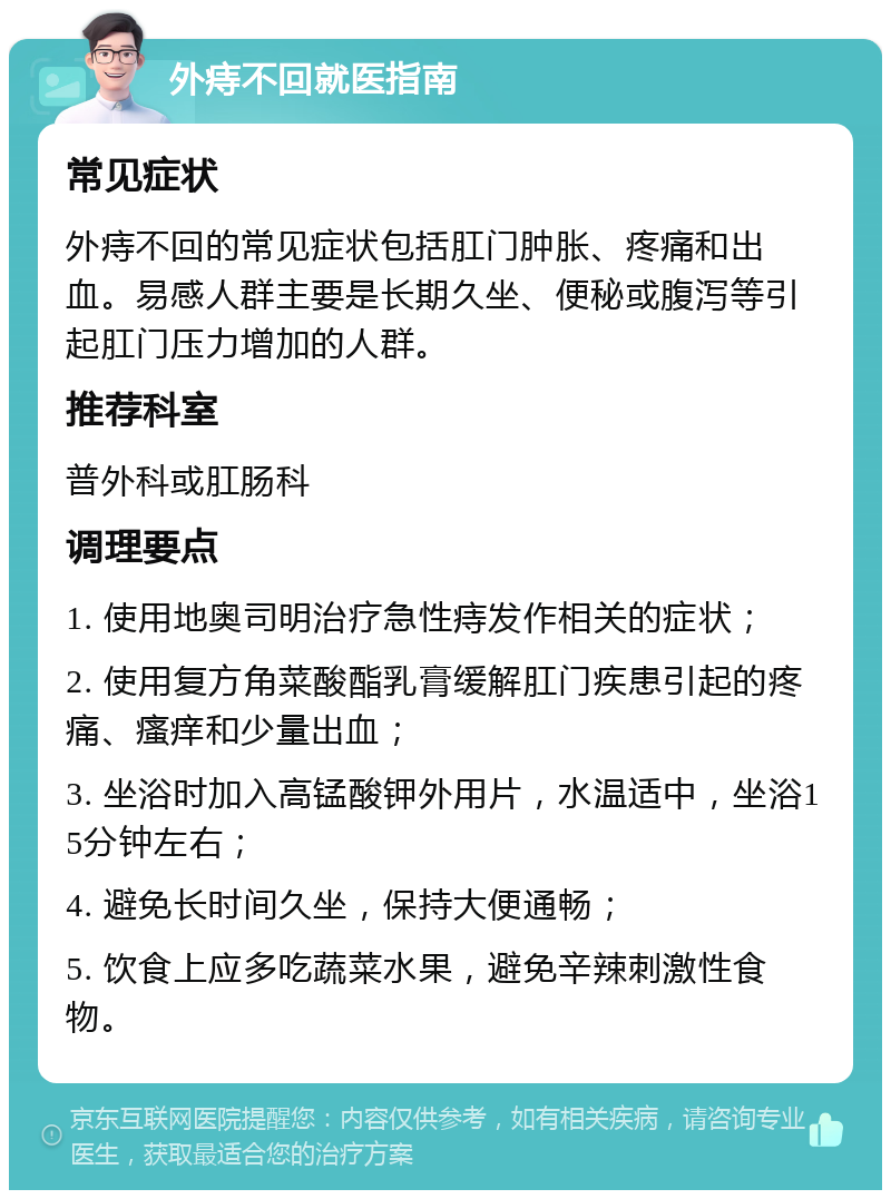 外痔不回就医指南 常见症状 外痔不回的常见症状包括肛门肿胀、疼痛和出血。易感人群主要是长期久坐、便秘或腹泻等引起肛门压力增加的人群。 推荐科室 普外科或肛肠科 调理要点 1. 使用地奥司明治疗急性痔发作相关的症状； 2. 使用复方角菜酸酯乳膏缓解肛门疾患引起的疼痛、瘙痒和少量出血； 3. 坐浴时加入高锰酸钾外用片，水温适中，坐浴15分钟左右； 4. 避免长时间久坐，保持大便通畅； 5. 饮食上应多吃蔬菜水果，避免辛辣刺激性食物。