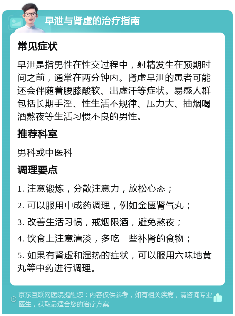 早泄与肾虚的治疗指南 常见症状 早泄是指男性在性交过程中，射精发生在预期时间之前，通常在两分钟内。肾虚早泄的患者可能还会伴随着腰膝酸软、出虚汗等症状。易感人群包括长期手淫、性生活不规律、压力大、抽烟喝酒熬夜等生活习惯不良的男性。 推荐科室 男科或中医科 调理要点 1. 注意锻炼，分散注意力，放松心态； 2. 可以服用中成药调理，例如金匮肾气丸； 3. 改善生活习惯，戒烟限酒，避免熬夜； 4. 饮食上注意清淡，多吃一些补肾的食物； 5. 如果有肾虚和湿热的症状，可以服用六味地黄丸等中药进行调理。