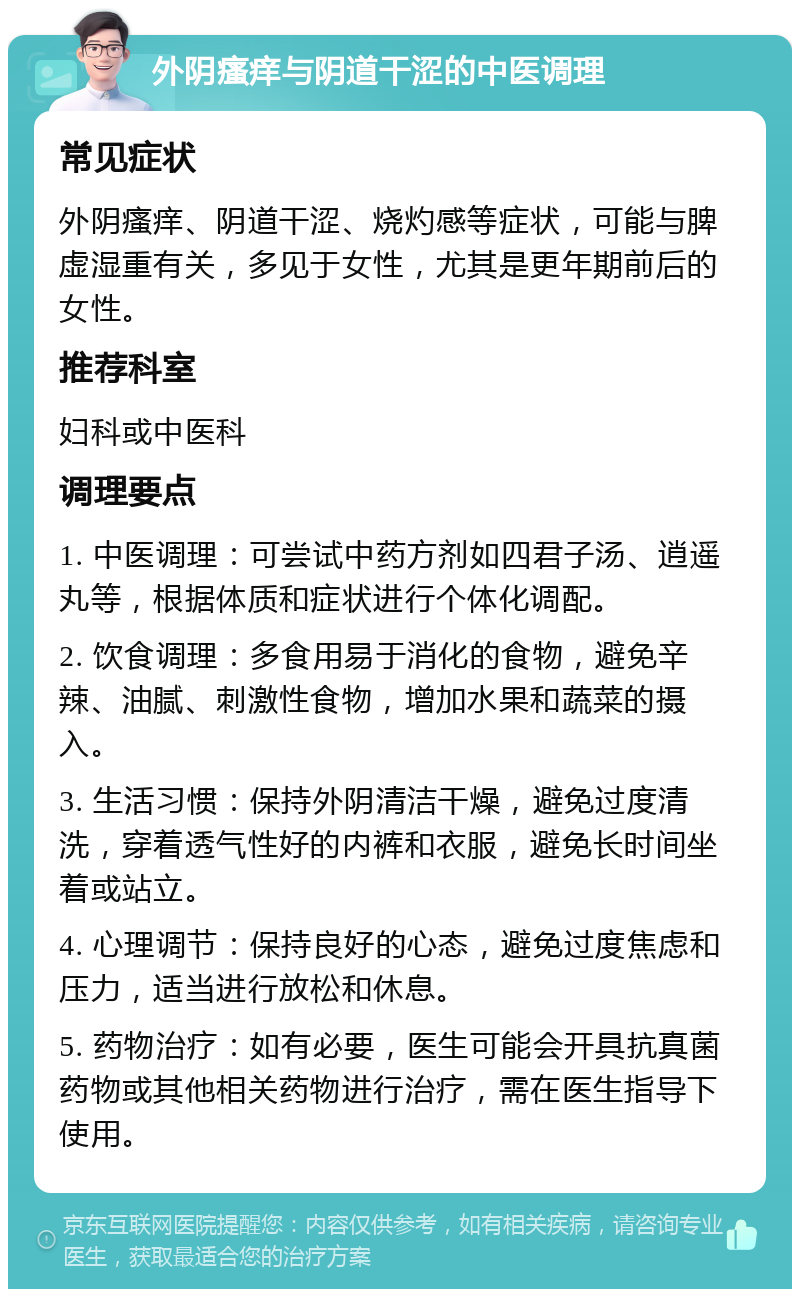 外阴瘙痒与阴道干涩的中医调理 常见症状 外阴瘙痒、阴道干涩、烧灼感等症状，可能与脾虚湿重有关，多见于女性，尤其是更年期前后的女性。 推荐科室 妇科或中医科 调理要点 1. 中医调理：可尝试中药方剂如四君子汤、逍遥丸等，根据体质和症状进行个体化调配。 2. 饮食调理：多食用易于消化的食物，避免辛辣、油腻、刺激性食物，增加水果和蔬菜的摄入。 3. 生活习惯：保持外阴清洁干燥，避免过度清洗，穿着透气性好的内裤和衣服，避免长时间坐着或站立。 4. 心理调节：保持良好的心态，避免过度焦虑和压力，适当进行放松和休息。 5. 药物治疗：如有必要，医生可能会开具抗真菌药物或其他相关药物进行治疗，需在医生指导下使用。