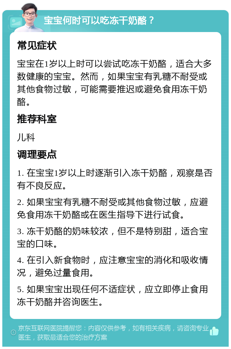 宝宝何时可以吃冻干奶酪？ 常见症状 宝宝在1岁以上时可以尝试吃冻干奶酪，适合大多数健康的宝宝。然而，如果宝宝有乳糖不耐受或其他食物过敏，可能需要推迟或避免食用冻干奶酪。 推荐科室 儿科 调理要点 1. 在宝宝1岁以上时逐渐引入冻干奶酪，观察是否有不良反应。 2. 如果宝宝有乳糖不耐受或其他食物过敏，应避免食用冻干奶酪或在医生指导下进行试食。 3. 冻干奶酪的奶味较浓，但不是特别甜，适合宝宝的口味。 4. 在引入新食物时，应注意宝宝的消化和吸收情况，避免过量食用。 5. 如果宝宝出现任何不适症状，应立即停止食用冻干奶酪并咨询医生。