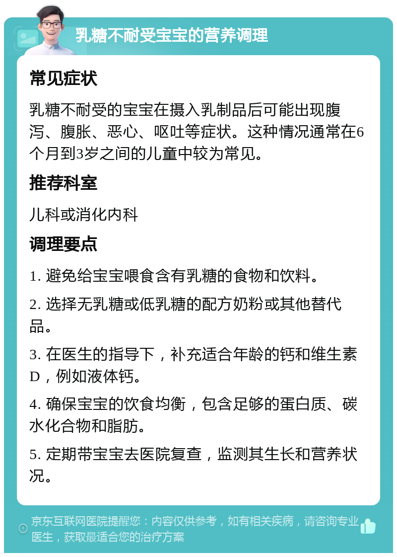 乳糖不耐受宝宝的营养调理 常见症状 乳糖不耐受的宝宝在摄入乳制品后可能出现腹泻、腹胀、恶心、呕吐等症状。这种情况通常在6个月到3岁之间的儿童中较为常见。 推荐科室 儿科或消化内科 调理要点 1. 避免给宝宝喂食含有乳糖的食物和饮料。 2. 选择无乳糖或低乳糖的配方奶粉或其他替代品。 3. 在医生的指导下，补充适合年龄的钙和维生素D，例如液体钙。 4. 确保宝宝的饮食均衡，包含足够的蛋白质、碳水化合物和脂肪。 5. 定期带宝宝去医院复查，监测其生长和营养状况。