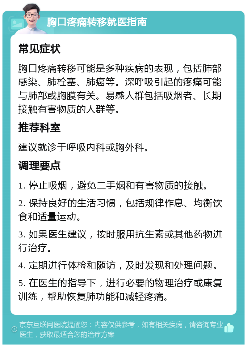 胸口疼痛转移就医指南 常见症状 胸口疼痛转移可能是多种疾病的表现，包括肺部感染、肺栓塞、肺癌等。深呼吸引起的疼痛可能与肺部或胸膜有关。易感人群包括吸烟者、长期接触有害物质的人群等。 推荐科室 建议就诊于呼吸内科或胸外科。 调理要点 1. 停止吸烟，避免二手烟和有害物质的接触。 2. 保持良好的生活习惯，包括规律作息、均衡饮食和适量运动。 3. 如果医生建议，按时服用抗生素或其他药物进行治疗。 4. 定期进行体检和随访，及时发现和处理问题。 5. 在医生的指导下，进行必要的物理治疗或康复训练，帮助恢复肺功能和减轻疼痛。