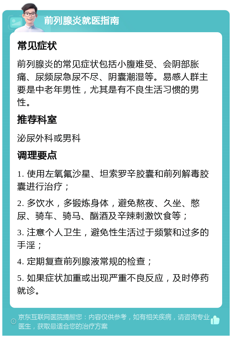 前列腺炎就医指南 常见症状 前列腺炎的常见症状包括小腹难受、会阴部胀痛、尿频尿急尿不尽、阴囊潮湿等。易感人群主要是中老年男性，尤其是有不良生活习惯的男性。 推荐科室 泌尿外科或男科 调理要点 1. 使用左氧氟沙星、坦索罗辛胶囊和前列解毒胶囊进行治疗； 2. 多饮水，多锻炼身体，避免熬夜、久坐、憋尿、骑车、骑马、酗酒及辛辣刺激饮食等； 3. 注意个人卫生，避免性生活过于频繁和过多的手淫； 4. 定期复查前列腺液常规的检查； 5. 如果症状加重或出现严重不良反应，及时停药就诊。