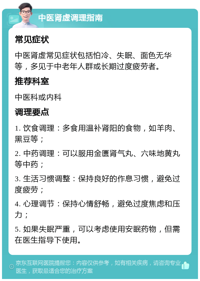 中医肾虚调理指南 常见症状 中医肾虚常见症状包括怕冷、失眠、面色无华等，多见于中老年人群或长期过度疲劳者。 推荐科室 中医科或内科 调理要点 1. 饮食调理：多食用温补肾阳的食物，如羊肉、黑豆等； 2. 中药调理：可以服用金匮肾气丸、六味地黄丸等中药； 3. 生活习惯调整：保持良好的作息习惯，避免过度疲劳； 4. 心理调节：保持心情舒畅，避免过度焦虑和压力； 5. 如果失眠严重，可以考虑使用安眠药物，但需在医生指导下使用。