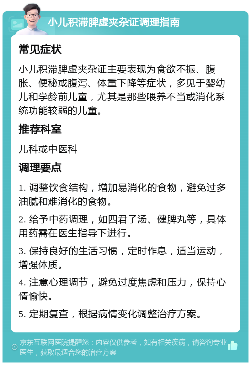 小儿积滞脾虚夹杂证调理指南 常见症状 小儿积滞脾虚夹杂证主要表现为食欲不振、腹胀、便秘或腹泻、体重下降等症状，多见于婴幼儿和学龄前儿童，尤其是那些喂养不当或消化系统功能较弱的儿童。 推荐科室 儿科或中医科 调理要点 1. 调整饮食结构，增加易消化的食物，避免过多油腻和难消化的食物。 2. 给予中药调理，如四君子汤、健脾丸等，具体用药需在医生指导下进行。 3. 保持良好的生活习惯，定时作息，适当运动，增强体质。 4. 注意心理调节，避免过度焦虑和压力，保持心情愉快。 5. 定期复查，根据病情变化调整治疗方案。