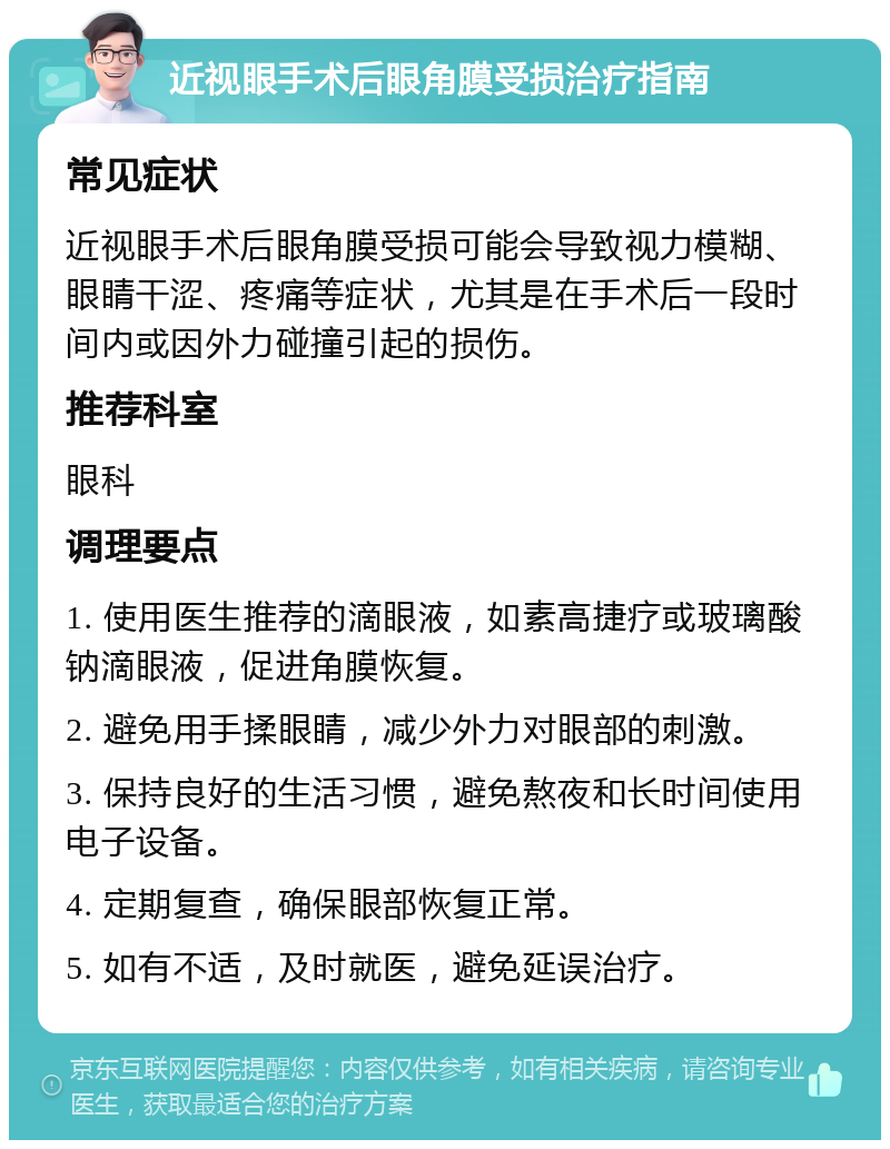 近视眼手术后眼角膜受损治疗指南 常见症状 近视眼手术后眼角膜受损可能会导致视力模糊、眼睛干涩、疼痛等症状，尤其是在手术后一段时间内或因外力碰撞引起的损伤。 推荐科室 眼科 调理要点 1. 使用医生推荐的滴眼液，如素高捷疗或玻璃酸钠滴眼液，促进角膜恢复。 2. 避免用手揉眼睛，减少外力对眼部的刺激。 3. 保持良好的生活习惯，避免熬夜和长时间使用电子设备。 4. 定期复查，确保眼部恢复正常。 5. 如有不适，及时就医，避免延误治疗。