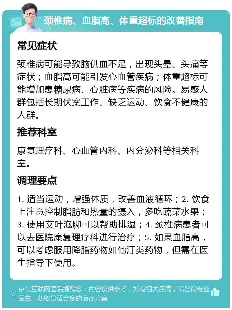 颈椎病、血脂高、体重超标的改善指南 常见症状 颈椎病可能导致脑供血不足，出现头晕、头痛等症状；血脂高可能引发心血管疾病；体重超标可能增加患糖尿病、心脏病等疾病的风险。易感人群包括长期伏案工作、缺乏运动、饮食不健康的人群。 推荐科室 康复理疗科、心血管内科、内分泌科等相关科室。 调理要点 1. 适当运动，增强体质，改善血液循环；2. 饮食上注意控制脂肪和热量的摄入，多吃蔬菜水果；3. 使用艾叶泡脚可以帮助排湿；4. 颈椎病患者可以去医院康复理疗科进行治疗；5. 如果血脂高，可以考虑服用降脂药物如他汀类药物，但需在医生指导下使用。