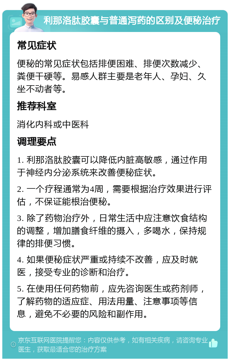 利那洛肽胶囊与普通泻药的区别及便秘治疗 常见症状 便秘的常见症状包括排便困难、排便次数减少、粪便干硬等。易感人群主要是老年人、孕妇、久坐不动者等。 推荐科室 消化内科或中医科 调理要点 1. 利那洛肽胶囊可以降低内脏高敏感，通过作用于神经内分泌系统来改善便秘症状。 2. 一个疗程通常为4周，需要根据治疗效果进行评估，不保证能根治便秘。 3. 除了药物治疗外，日常生活中应注意饮食结构的调整，增加膳食纤维的摄入，多喝水，保持规律的排便习惯。 4. 如果便秘症状严重或持续不改善，应及时就医，接受专业的诊断和治疗。 5. 在使用任何药物前，应先咨询医生或药剂师，了解药物的适应症、用法用量、注意事项等信息，避免不必要的风险和副作用。