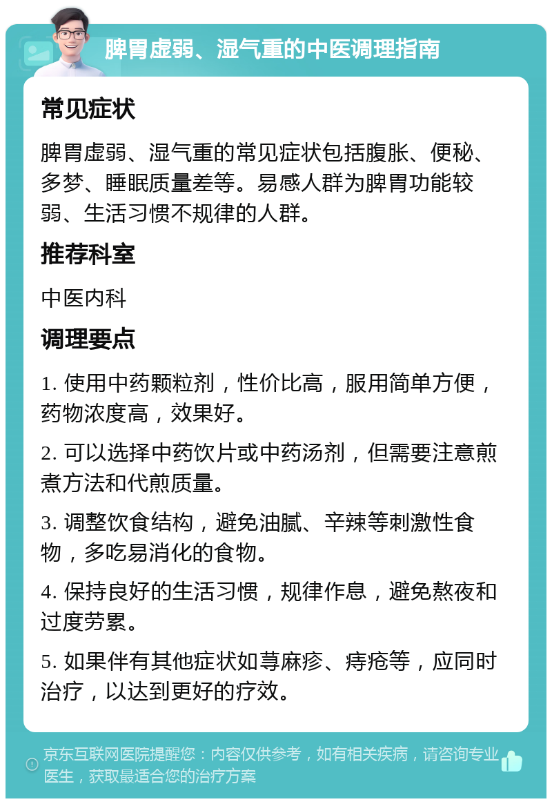 脾胃虚弱、湿气重的中医调理指南 常见症状 脾胃虚弱、湿气重的常见症状包括腹胀、便秘、多梦、睡眠质量差等。易感人群为脾胃功能较弱、生活习惯不规律的人群。 推荐科室 中医内科 调理要点 1. 使用中药颗粒剂，性价比高，服用简单方便，药物浓度高，效果好。 2. 可以选择中药饮片或中药汤剂，但需要注意煎煮方法和代煎质量。 3. 调整饮食结构，避免油腻、辛辣等刺激性食物，多吃易消化的食物。 4. 保持良好的生活习惯，规律作息，避免熬夜和过度劳累。 5. 如果伴有其他症状如荨麻疹、痔疮等，应同时治疗，以达到更好的疗效。