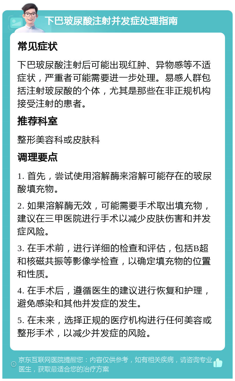 下巴玻尿酸注射并发症处理指南 常见症状 下巴玻尿酸注射后可能出现红肿、异物感等不适症状，严重者可能需要进一步处理。易感人群包括注射玻尿酸的个体，尤其是那些在非正规机构接受注射的患者。 推荐科室 整形美容科或皮肤科 调理要点 1. 首先，尝试使用溶解酶来溶解可能存在的玻尿酸填充物。 2. 如果溶解酶无效，可能需要手术取出填充物，建议在三甲医院进行手术以减少皮肤伤害和并发症风险。 3. 在手术前，进行详细的检查和评估，包括B超和核磁共振等影像学检查，以确定填充物的位置和性质。 4. 在手术后，遵循医生的建议进行恢复和护理，避免感染和其他并发症的发生。 5. 在未来，选择正规的医疗机构进行任何美容或整形手术，以减少并发症的风险。