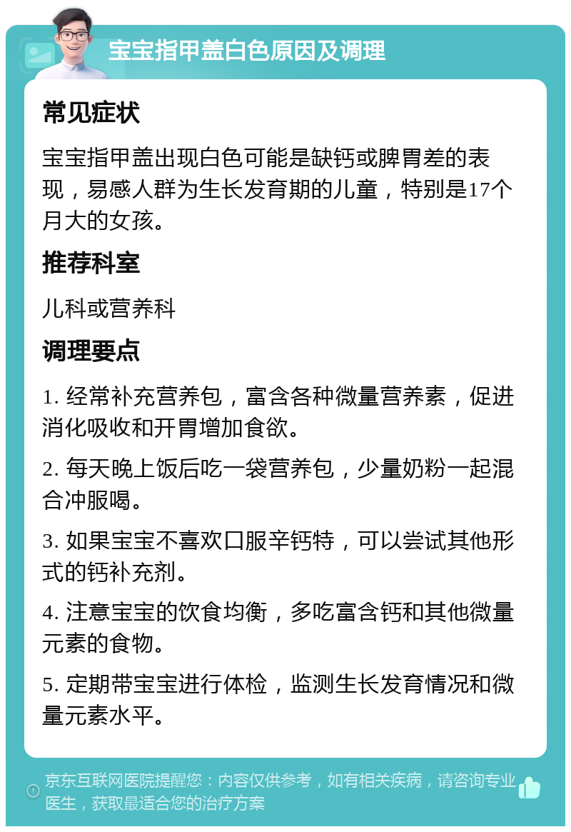 宝宝指甲盖白色原因及调理 常见症状 宝宝指甲盖出现白色可能是缺钙或脾胃差的表现，易感人群为生长发育期的儿童，特别是17个月大的女孩。 推荐科室 儿科或营养科 调理要点 1. 经常补充营养包，富含各种微量营养素，促进消化吸收和开胃增加食欲。 2. 每天晚上饭后吃一袋营养包，少量奶粉一起混合冲服喝。 3. 如果宝宝不喜欢口服辛钙特，可以尝试其他形式的钙补充剂。 4. 注意宝宝的饮食均衡，多吃富含钙和其他微量元素的食物。 5. 定期带宝宝进行体检，监测生长发育情况和微量元素水平。