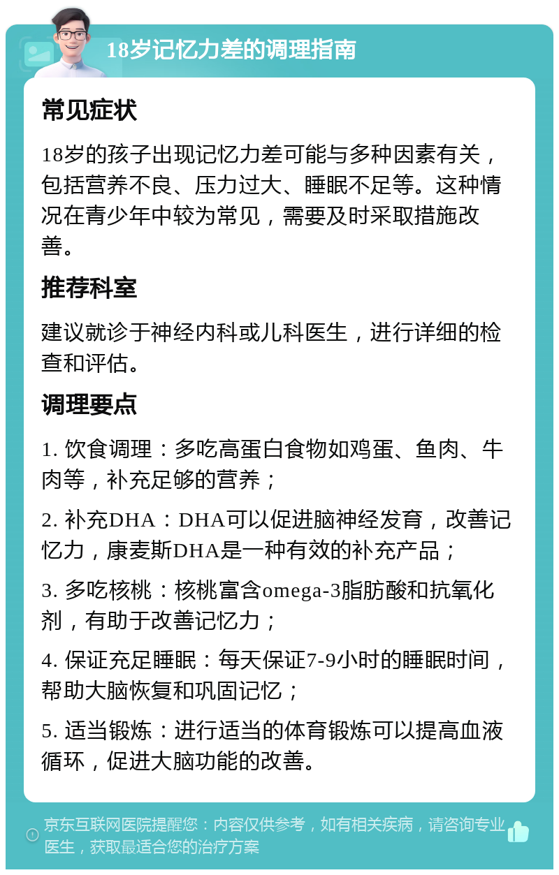 18岁记忆力差的调理指南 常见症状 18岁的孩子出现记忆力差可能与多种因素有关，包括营养不良、压力过大、睡眠不足等。这种情况在青少年中较为常见，需要及时采取措施改善。 推荐科室 建议就诊于神经内科或儿科医生，进行详细的检查和评估。 调理要点 1. 饮食调理：多吃高蛋白食物如鸡蛋、鱼肉、牛肉等，补充足够的营养； 2. 补充DHA：DHA可以促进脑神经发育，改善记忆力，康麦斯DHA是一种有效的补充产品； 3. 多吃核桃：核桃富含omega-3脂肪酸和抗氧化剂，有助于改善记忆力； 4. 保证充足睡眠：每天保证7-9小时的睡眠时间，帮助大脑恢复和巩固记忆； 5. 适当锻炼：进行适当的体育锻炼可以提高血液循环，促进大脑功能的改善。