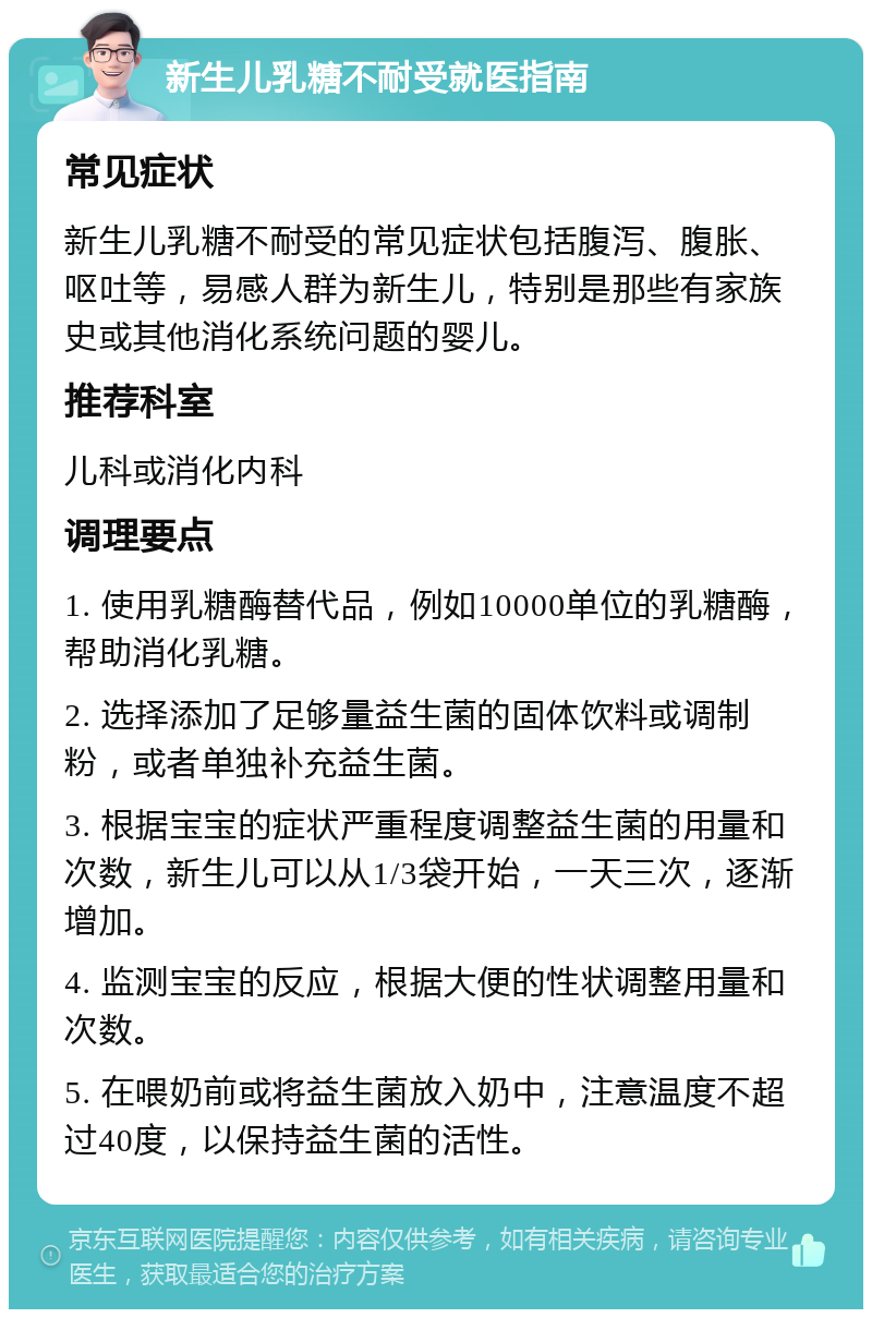 新生儿乳糖不耐受就医指南 常见症状 新生儿乳糖不耐受的常见症状包括腹泻、腹胀、呕吐等，易感人群为新生儿，特别是那些有家族史或其他消化系统问题的婴儿。 推荐科室 儿科或消化内科 调理要点 1. 使用乳糖酶替代品，例如10000单位的乳糖酶，帮助消化乳糖。 2. 选择添加了足够量益生菌的固体饮料或调制粉，或者单独补充益生菌。 3. 根据宝宝的症状严重程度调整益生菌的用量和次数，新生儿可以从1/3袋开始，一天三次，逐渐增加。 4. 监测宝宝的反应，根据大便的性状调整用量和次数。 5. 在喂奶前或将益生菌放入奶中，注意温度不超过40度，以保持益生菌的活性。