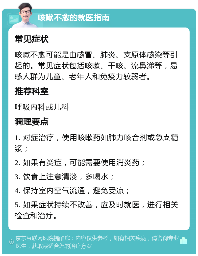 咳嗽不愈的就医指南 常见症状 咳嗽不愈可能是由感冒、肺炎、支原体感染等引起的。常见症状包括咳嗽、干咳、流鼻涕等，易感人群为儿童、老年人和免疫力较弱者。 推荐科室 呼吸内科或儿科 调理要点 1. 对症治疗，使用咳嗽药如肺力咳合剂或急支糖浆； 2. 如果有炎症，可能需要使用消炎药； 3. 饮食上注意清淡，多喝水； 4. 保持室内空气流通，避免受凉； 5. 如果症状持续不改善，应及时就医，进行相关检查和治疗。