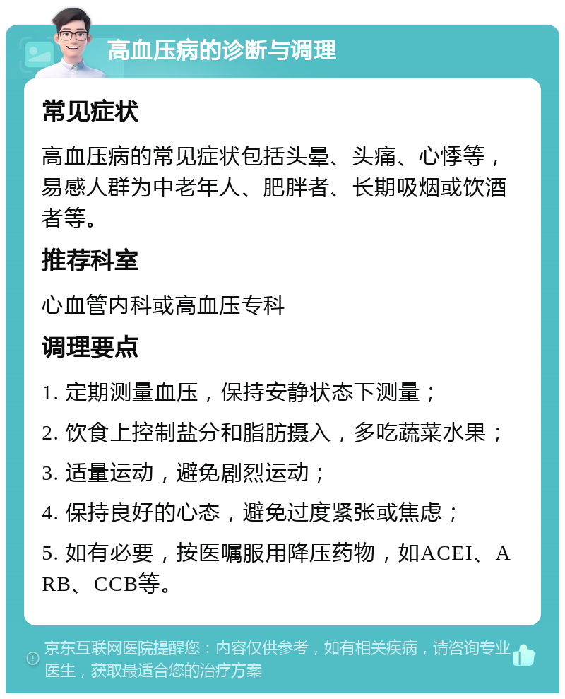 高血压病的诊断与调理 常见症状 高血压病的常见症状包括头晕、头痛、心悸等，易感人群为中老年人、肥胖者、长期吸烟或饮酒者等。 推荐科室 心血管内科或高血压专科 调理要点 1. 定期测量血压，保持安静状态下测量； 2. 饮食上控制盐分和脂肪摄入，多吃蔬菜水果； 3. 适量运动，避免剧烈运动； 4. 保持良好的心态，避免过度紧张或焦虑； 5. 如有必要，按医嘱服用降压药物，如ACEI、ARB、CCB等。