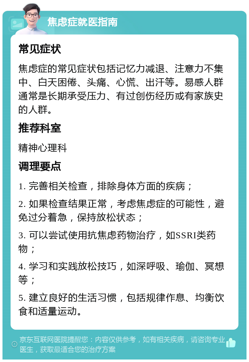 焦虑症就医指南 常见症状 焦虑症的常见症状包括记忆力减退、注意力不集中、白天困倦、头痛、心慌、出汗等。易感人群通常是长期承受压力、有过创伤经历或有家族史的人群。 推荐科室 精神心理科 调理要点 1. 完善相关检查，排除身体方面的疾病； 2. 如果检查结果正常，考虑焦虑症的可能性，避免过分着急，保持放松状态； 3. 可以尝试使用抗焦虑药物治疗，如SSRI类药物； 4. 学习和实践放松技巧，如深呼吸、瑜伽、冥想等； 5. 建立良好的生活习惯，包括规律作息、均衡饮食和适量运动。